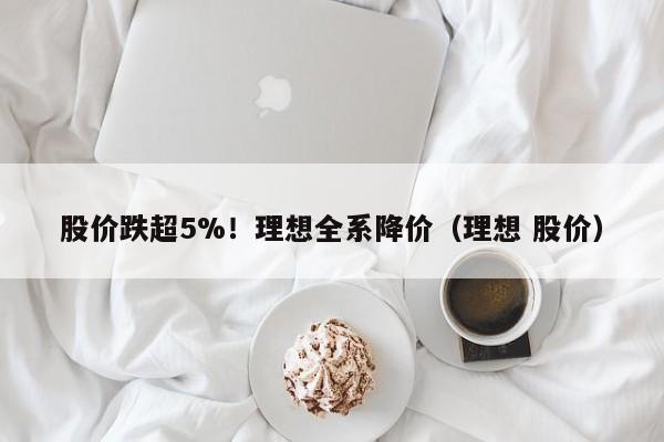 股价跌超5%！理想全系降价（理想 股价）