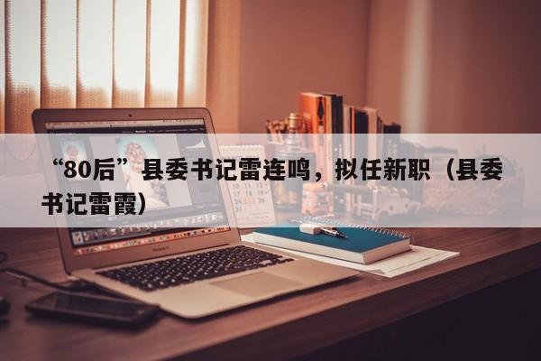 “80后”县委书记雷连鸣，拟任新职（县委书记雷霞）