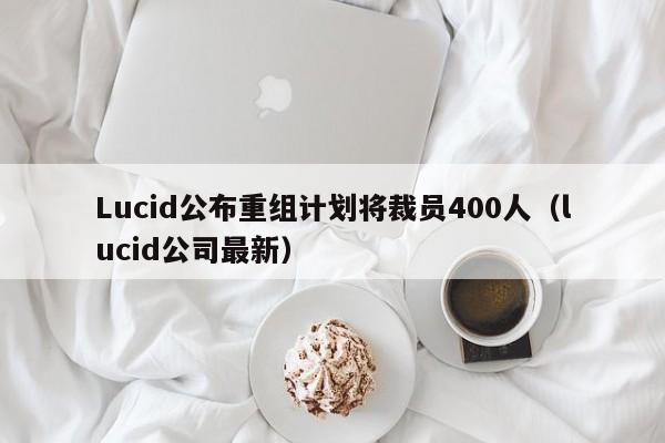 Lucid公布重组计划将裁员400人（lucid公司最新）