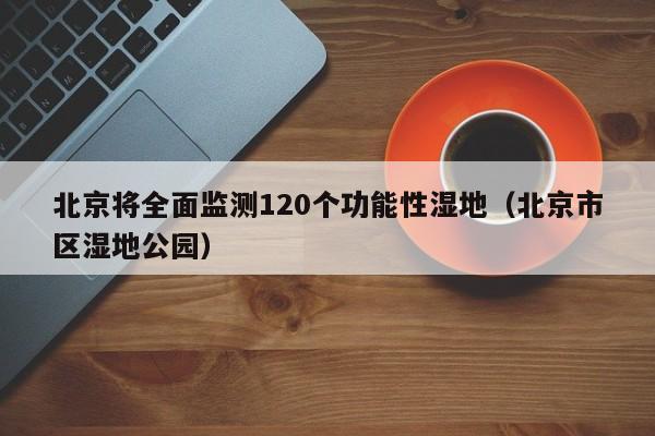 北京将全面监测120个功能性湿地（北京市区湿地公园）