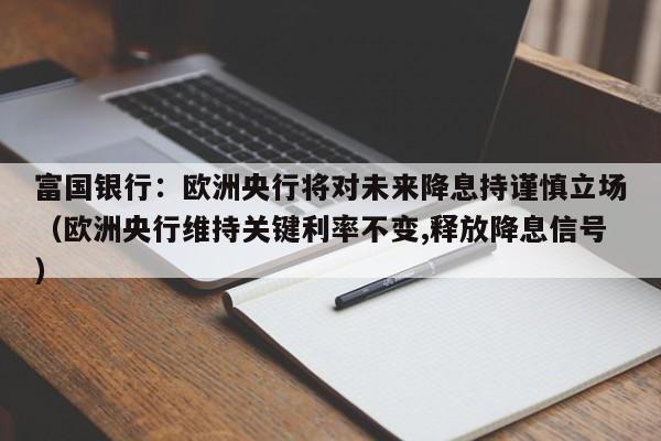 富国银行：欧洲央行将对未来降息持谨慎立场（欧洲央行维持关键利率不变,释放降息信号）