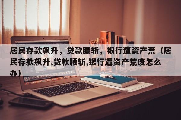 居民存款飙升，贷款腰斩，银行遭资产荒（居民存款飙升,贷款腰斩,银行遭资产荒废怎么办）