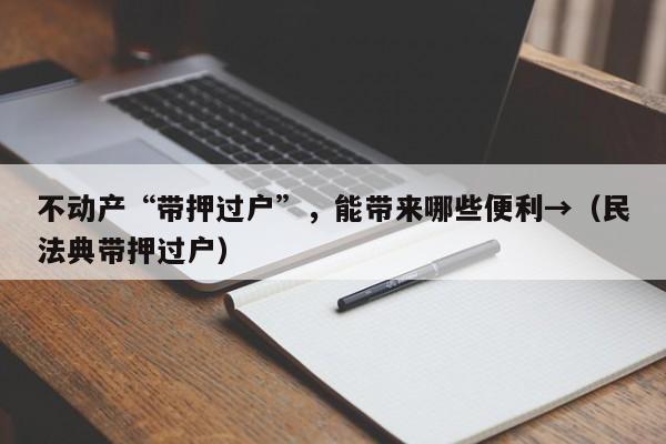 不动产“带押过户”，能带来哪些便利→（民法典带押过户）