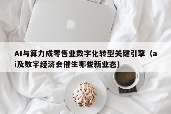 AI与算力成零售业数字化转型关键引擎（ai及数字经济会催生哪些新业态）