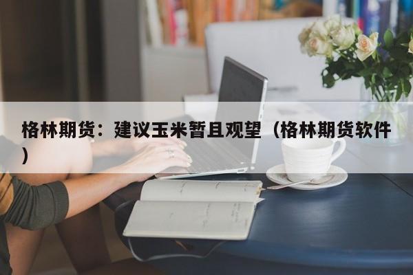 格林期货：建议玉米暂且观望（格林期货软件）